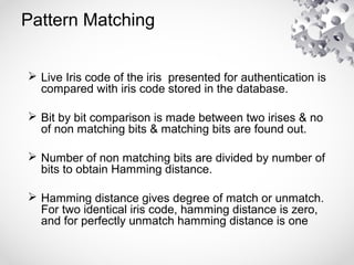 Pattern Matching
 Live Iris code of the iris presented for authentication is
compared with iris code stored in the database.
 Bit by bit comparison is made between two irises & no
of non matching bits & matching bits are found out.
 Number of non matching bits are divided by number of
bits to obtain Hamming distance.
 Hamming distance gives degree of match or unmatch.
For two identical iris code, hamming distance is zero,
and for perfectly unmatch hamming distance is one
 