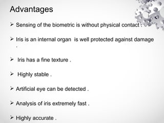 Advantages
 Sensing of the biometric is without physical contact .
 Iris is an internal organ is well protected against damage
.
 Iris has a fine texture .
 Highly stable .
 Artificial eye can be detected .
 Analysis of iris extremely fast .
 Highly accurate .
 