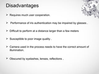 Disadvantages
 Requires much user cooperation.
 Performance of iris authentication may be impaired by glasses .
 Difficult to perform at a distance larger than a few meters
 Susceptible to poor image quality .
 Camera used in the process needs to have the correct amount of
illumination.
 Obscured by eyelashes, lenses, reflections .
 