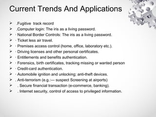 Current Trends And Applications
 .Fugitive track record
 .Computer login: The iris as a living password.
 · National Border Controls: The iris as a living password.
 · Ticket less air travel.
 · Premises access control (home, office, laboratory etc.).
 · Driving licenses and other personal certificates.
 · Entitlements and benefits authentication.
 · Forensics, birth certificates, tracking missing or wanted person
 · Credit-card authentication.
 · Automobile ignition and unlocking; anti-theft devices.
 . Anti-terrorism (e.g.:— suspect Screening at airports)
 . Secure financial transaction (e-commerce, banking).
 . Internet security, control of access to privileged information.
 
