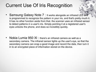 Current Use Of Iris Recognition
• Samsung Galaxy Note 7 : It works alongside an infrared LED and
is programmed to recognize the pattern in your iris, and that's pretty much it.
It has no other function aside from that. the scanner uses an infrared sensor
to detect patterns in a user's iris. Simply pointing it at a registered user's
eyes unlocks the phone, and does so incredibly quickly.
• Nokia Lumia 950 Xl : there's an infrared camera as well as a
secondary camera. The infrared sensor lights up the user's eye, so that the
secondary camera can snap a good image and record the data, then turn it
in to an encrypted piece of information stored on the device.
 