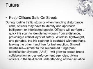 Future :
• Keep Officers Safe On Street:
During routine traffic stops or when handling disturbance
calls, officers may have to identify and approach
belligerent or intoxicated people. Officers will perform a
quick iris scan to identify individuals from a distance,
providing a critical layer of safety. Wireless, lightweight,
and portable, the iris scanner is operated with one hand,
leaving the other hand free for fast reaction. Shared
databases—similar to the Automated Fingerprint
Identification System (AFIS)—will grow to create broad
collaboration across enforcement agencies, giving
officers in the field rapid understanding of their situation.
 