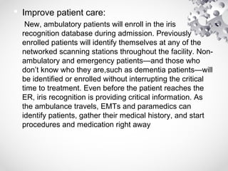  Improve patient care:
New, ambulatory patients will enroll in the iris
recognition database during admission. Previously
enrolled patients will identify themselves at any of the
networked scanning stations throughout the facility. Non-
ambulatory and emergency patients—and those who
don’t know who they are,such as dementia patients—will
be identified or enrolled without interrupting the critical
time to treatment. Even before the patient reaches the
ER, iris recognition is providing critical information. As
the ambulance travels, EMTs and paramedics can
identify patients, gather their medical history, and start
procedures and medication right away
 