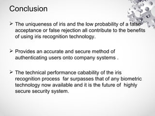 Conclusion
 The uniqueness of iris and the low probability of a false
acceptance or false rejection all contribute to the benefits
of using iris recognition technology.
 Provides an accurate and secure method of
authenticating users onto company systems .
 The technical performance cabability of the iris
recognition process far surpasses that of any biometric
technology now available and it is the future of highly
secure security system.
 