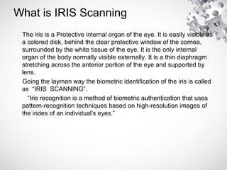 What is IRIS Scanning
The iris is a Protective internal organ of the eye. It is easily visible as
a colored disk, behind the clear protective window of the cornea,
surrounded by the white tissue of the eye. It is the only internal
organ of the body normally visible externally. It is a thin diaphragm
stretching across the anterior portion of the eye and supported by
lens.
Going the layman way the biometric identification of the iris is called
as “IRIS SCANNING”.
“Iris recognition is a method of biometric authentication that uses
pattern-recognition techniques based on high-resolution images of
the irides of an individual's eyes.”
 
