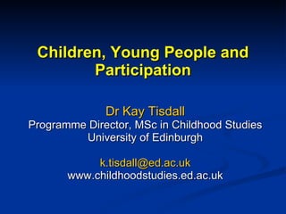 Children, Young People and Participation Dr Kay Tisdall Programme Director, MSc in Childhood Studies University of Edinburgh [email_address] www.childhoodstudies.ed.ac.uk 