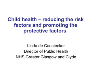 Child health – reducing the risk factors and promoting the protective factors  Linda de Caestecker Director of Public Health NHS Greater Glasgow and Clyde 