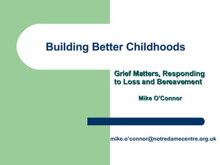 Building Better Childhoods Grief Matters, Responding to Loss and Bereavement Mike O’Connor mike.o’connor@notredamecentre.org.uk 