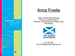 Anna Fowlie Head of Corporate Parenting Care and Justice Division Children, Young People and Social Care Directorate 0131 244 7445   [email_address] 