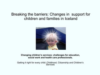 Breaking the barriers: Changes in  support for children and families in Iceland Changing children’s services: challenges for education, social work and health care professionals. Getting it right for every child: Childhood, Citizenship and Children’s Services 