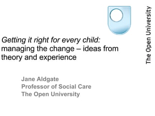 Getting it right for every child:   managing the change – ideas from theory and experience Jane Aldgate  Professor of Social Care The Open University 