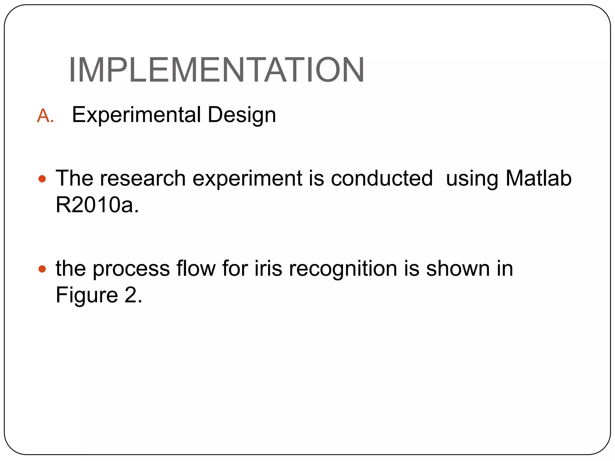 IMPLEMENTATION A. Experimental Design  The research experiment is conducted using Matlab R2010a.  the process flow for iris recognition is shown in Figure 2. 