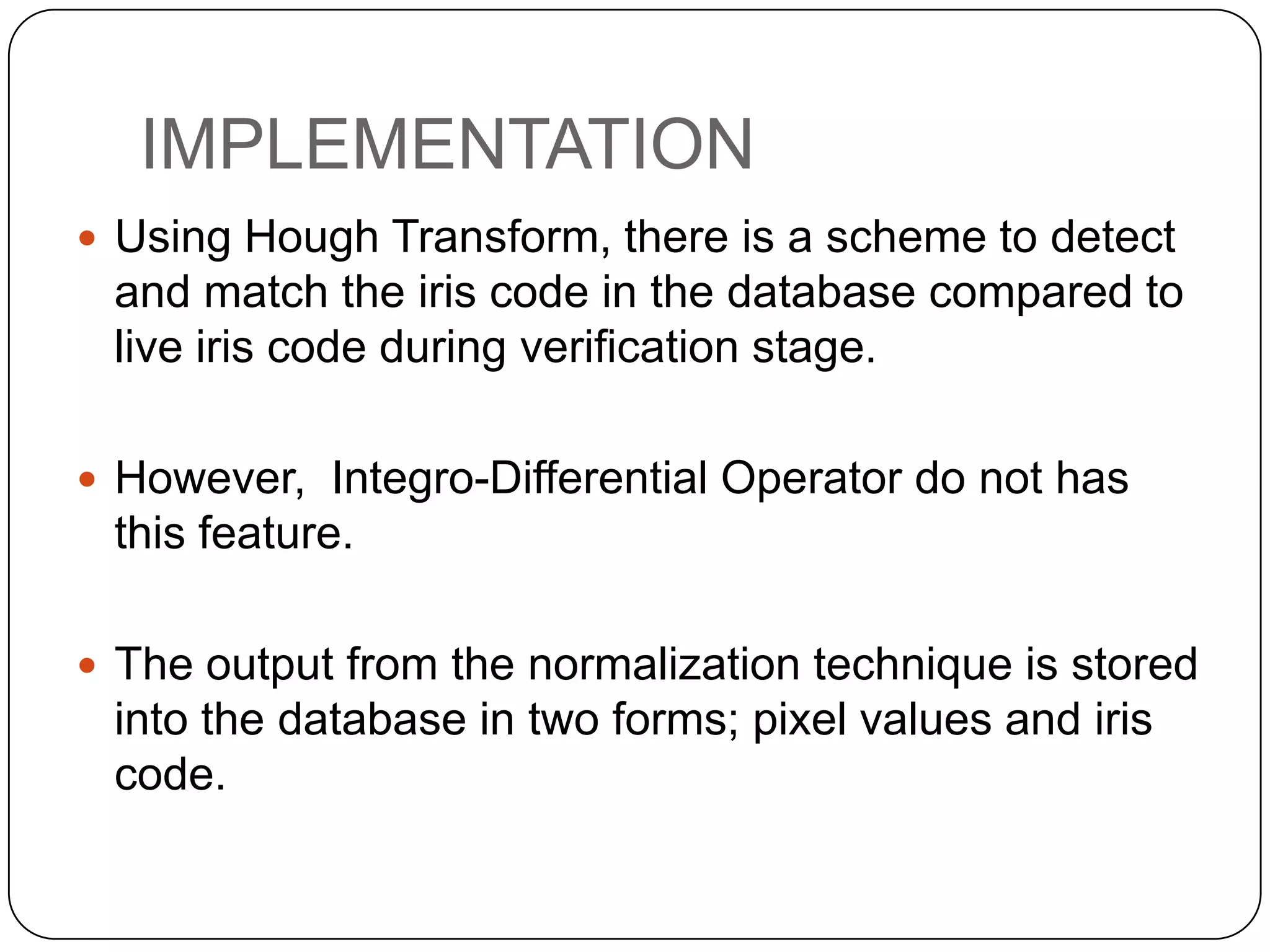 IMPLEMENTATION  Using Hough Transform, there is a scheme to detect and match the iris code in the database compared to live iris code during verification stage.  However, Integro-Differential Operator do not has this feature.  The output from the normalization technique is stored into the database in two forms; pixel values and iris code. 
