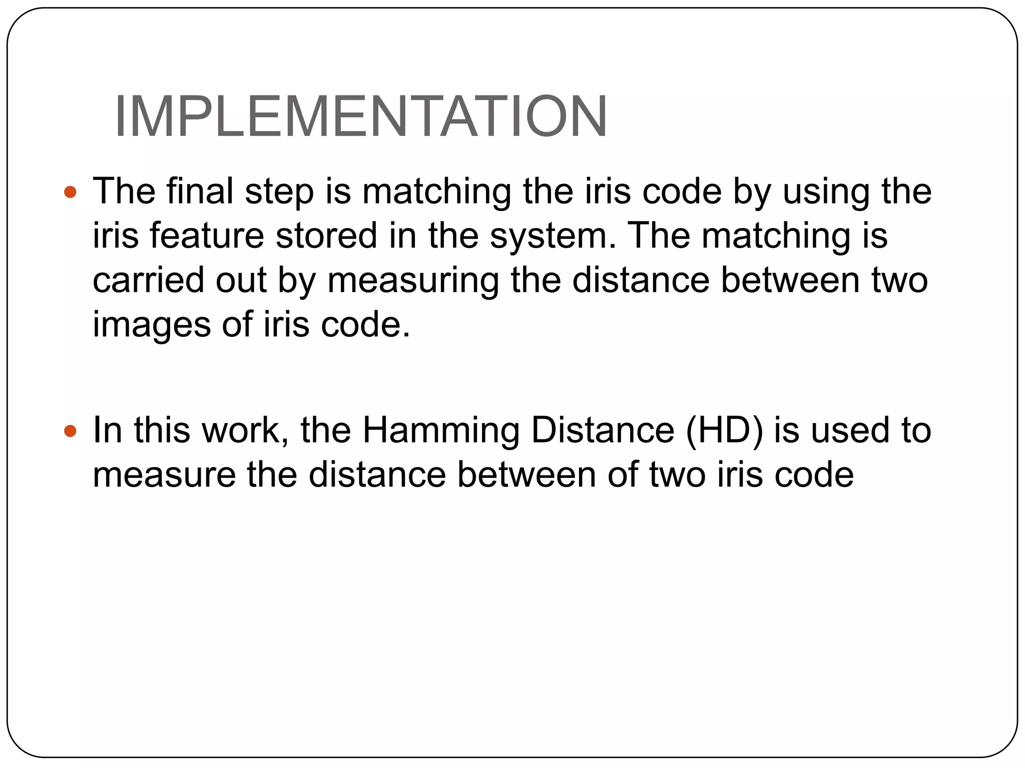 IMPLEMENTATION  The final step is matching the iris code by using the iris feature stored in the system. The matching is carried out by measuring the distance between two images of iris code.  In this work, the Hamming Distance (HD) is used to measure the distance between of two iris code 