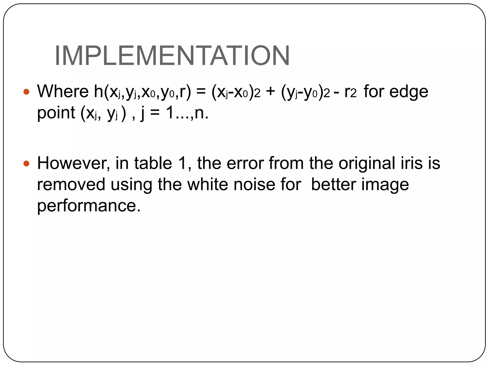 IMPLEMENTATION  Where h(xj,yj,x0,y0,r) = (xj-x0)2 + (yj-y0)2 - r2 for edge point (xj, yj ) , j = 1...,n.  However, in table 1, the error from the original iris is removed using the white noise for better image performance. 