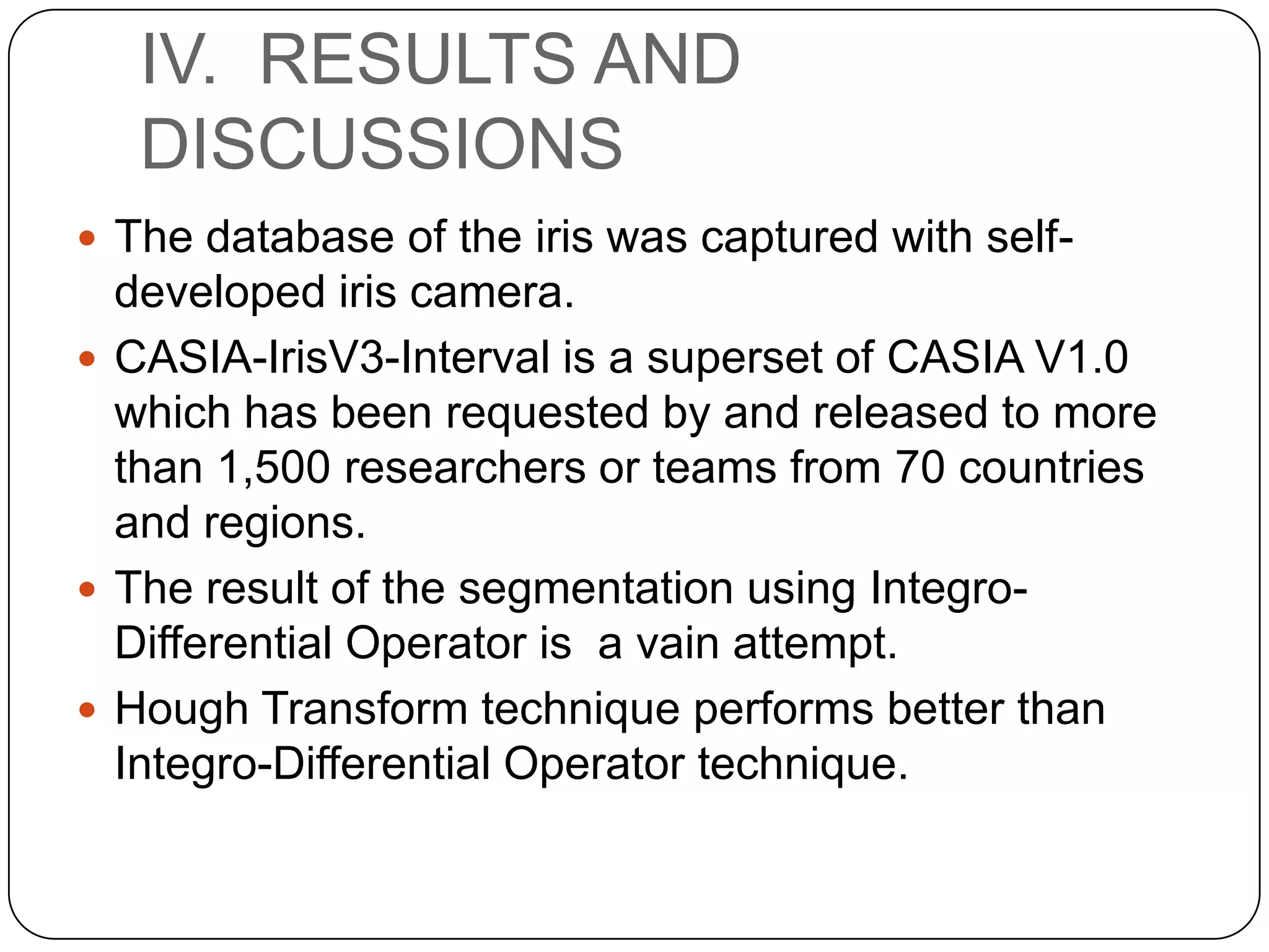 IV. RESULTS AND DISCUSSIONS  The database of the iris was captured with self- developed iris camera.  CASIA-IrisV3-Interval is a superset of CASIA V1.0 which has been requested by and released to more than 1,500 researchers or teams from 70 countries and regions.  The result of the segmentation using IntegroDifferential Operator is a vain attempt.  Hough Transform technique performs better than Integro-Differential Operator technique. 