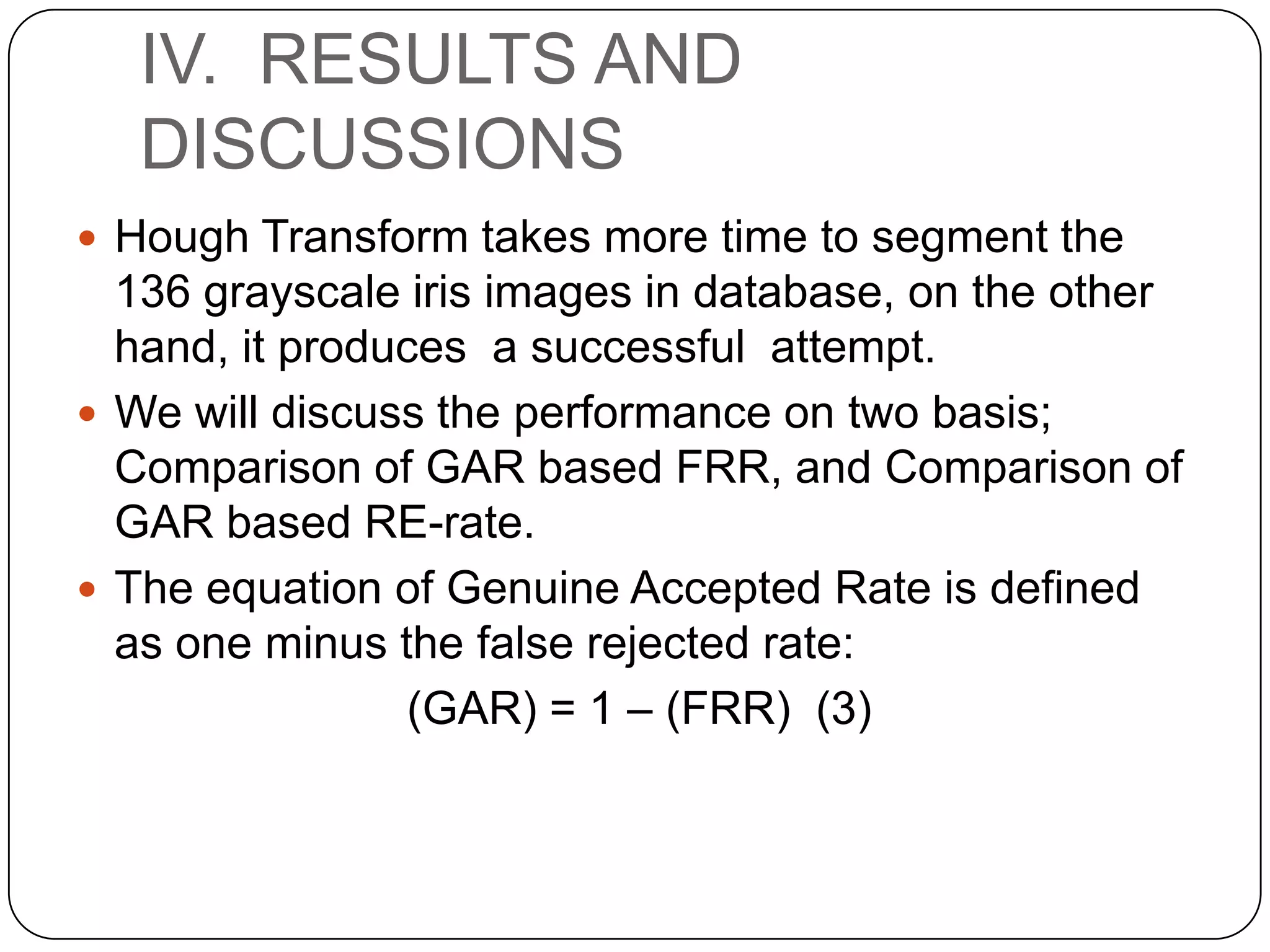 IV. RESULTS AND DISCUSSIONS  Hough Transform takes more time to segment the 136 grayscale iris images in database, on the other hand, it produces a successful attempt.  We will discuss the performance on two basis; Comparison of GAR based FRR, and Comparison of GAR based RE-rate.  The equation of Genuine Accepted Rate is defined as one minus the false rejected rate: (GAR) = 1 – (FRR) (3) 