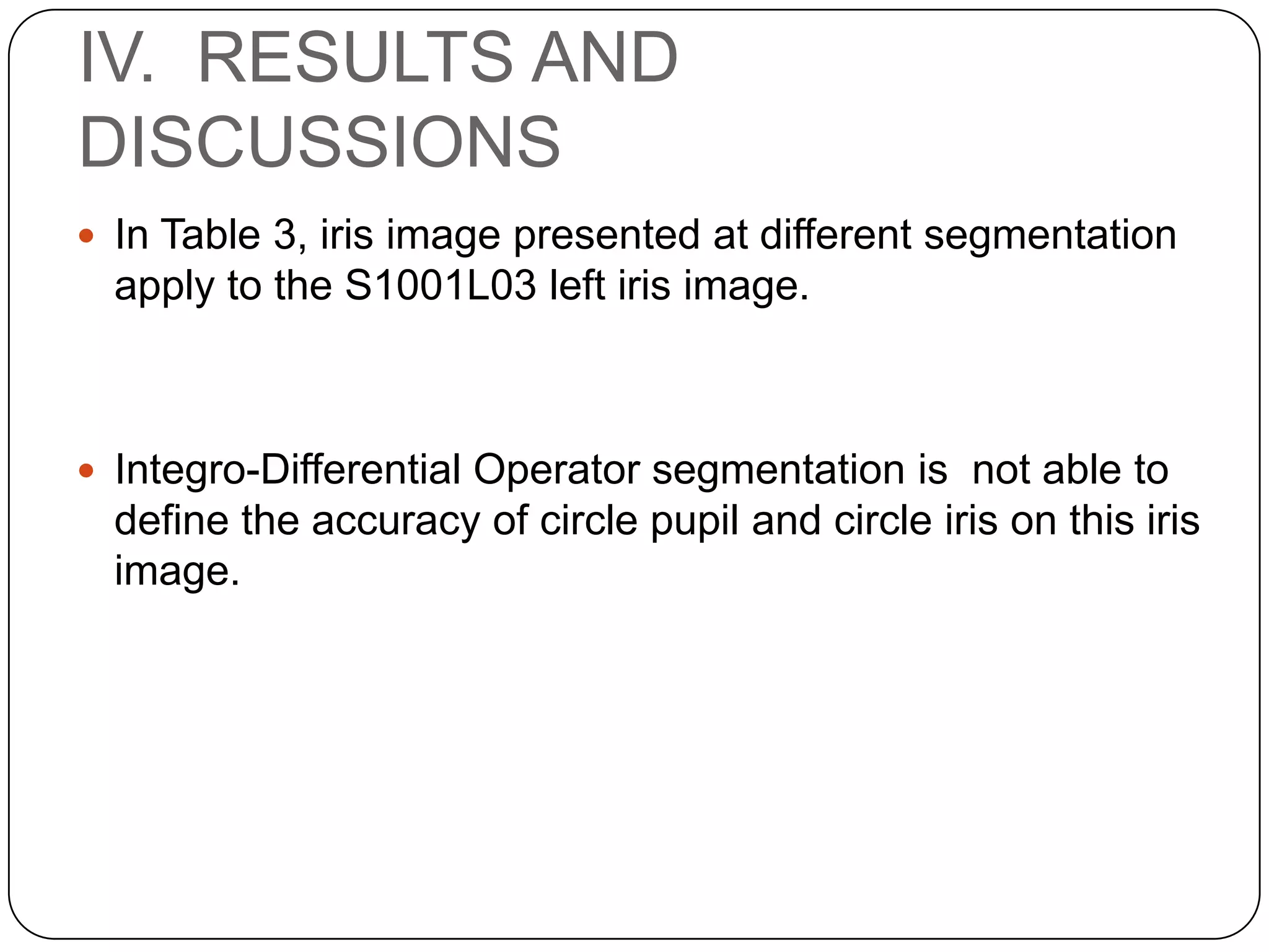 IV. RESULTS AND DISCUSSIONS  In Table 3, iris image presented at different segmentation apply to the S1001L03 left iris image.  Integro-Differential Operator segmentation is not able to define the accuracy of circle pupil and circle iris on this iris image. 