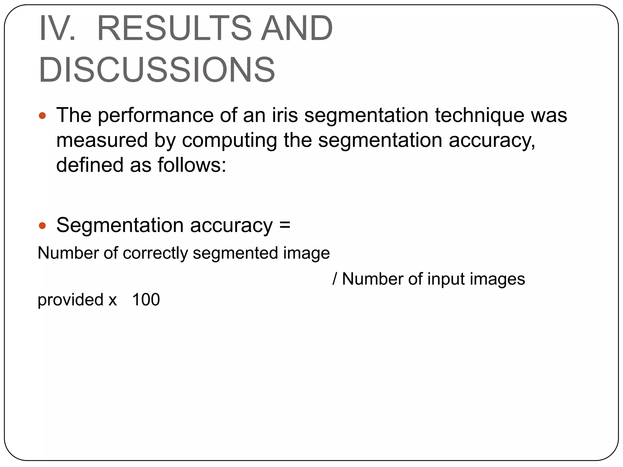 IV. RESULTS AND DISCUSSIONS  The performance of an iris segmentation technique was measured by computing the segmentation accuracy, defined as follows:  Segmentation accuracy = Number of correctly segmented image / Number of input images provided x 100 