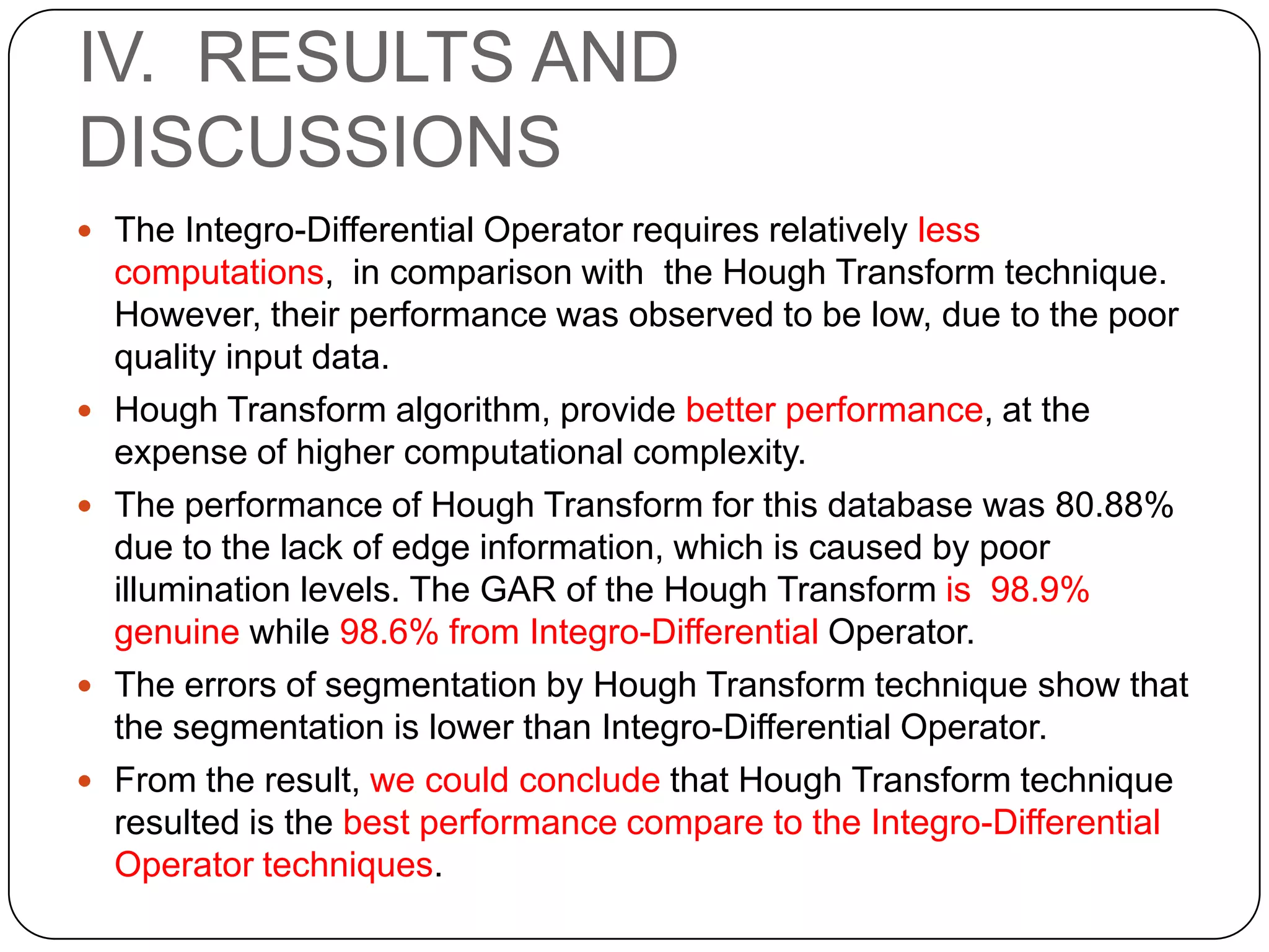 IV. RESULTS AND DISCUSSIONS  The Integro-Differential Operator requires relatively less     computations, in comparison with the Hough Transform technique. However, their performance was observed to be low, due to the poor quality input data. Hough Transform algorithm, provide better performance, at the expense of higher computational complexity. The performance of Hough Transform for this database was 80.88% due to the lack of edge information, which is caused by poor illumination levels. The GAR of the Hough Transform is 98.9% genuine while 98.6% from Integro-Differential Operator. The errors of segmentation by Hough Transform technique show that the segmentation is lower than Integro-Differential Operator. From the result, we could conclude that Hough Transform technique resulted is the best performance compare to the Integro-Differential Operator techniques. 