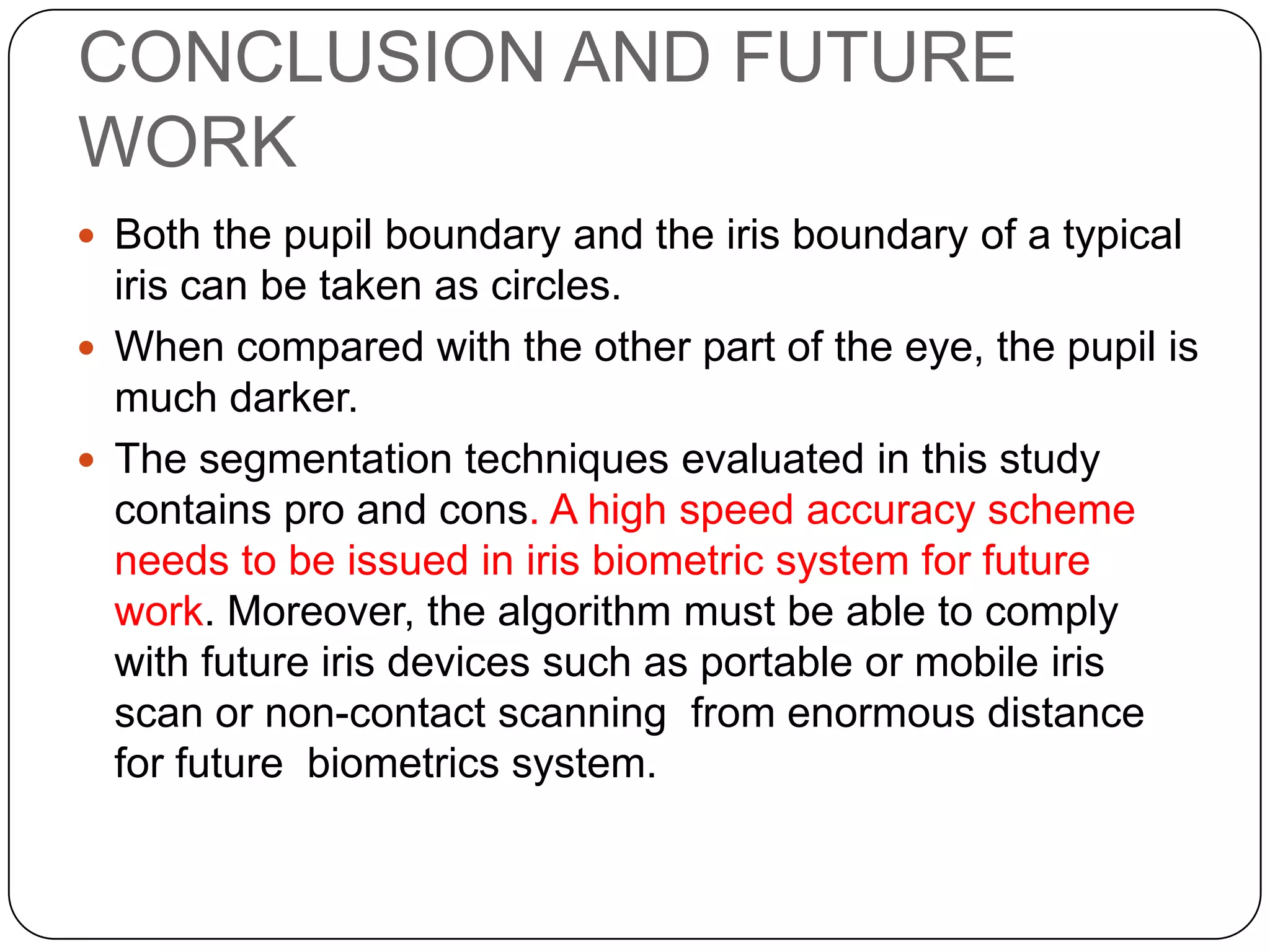 CONCLUSION AND FUTURE WORK  Both the pupil boundary and the iris boundary of a typical iris can be taken as circles.  When compared with the other part of the eye, the pupil is much darker.  The segmentation techniques evaluated in this study contains pro and cons. A high speed accuracy scheme needs to be issued in iris biometric system for future work. Moreover, the algorithm must be able to comply with future iris devices such as portable or mobile iris scan or non-contact scanning from enormous distance for future biometrics system. 