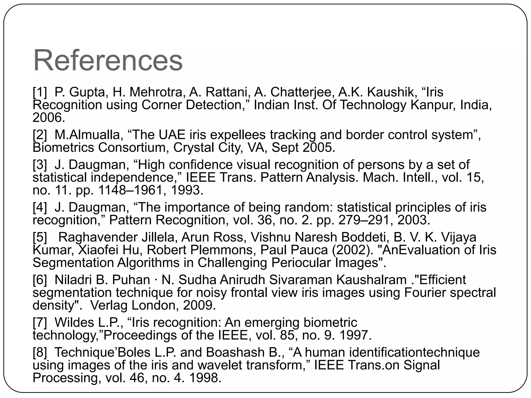 References [1] P. Gupta, H. Mehrotra, A. Rattani, A. Chatterjee, A.K. Kaushik, “Iris Recognition using Corner Detection,” Indian Inst. Of Technology Kanpur, India, 2006. [2] M.Almualla, “The UAE iris expellees tracking and border control system”, Biometrics Consortium, Crystal City, VA, Sept 2005. [3] J. Daugman, “High confidence visual recognition of persons by a set of statistical independence,” IEEE Trans. Pattern Analysis. Mach. Intell., vol. 15, no. 11. pp. 1148–1961, 1993. [4] J. Daugman, “The importance of being random: statistical principles of iris recognition,” Pattern Recognition, vol. 36, no. 2. pp. 279–291, 2003. [5] Raghavender Jillela, Arun Ross, Vishnu Naresh Boddeti, B. V. K. Vijaya Kumar, Xiaofei Hu, Robert Plemmons, Paul Pauca (2002). "AnEvaluation of Iris Segmentation Algorithms in Challenging Periocular Images". [6] Niladri B. Puhan · N. Sudha Anirudh Sivaraman Kaushalram ."Efficient segmentation technique for noisy frontal view iris images using Fourier spectral density". Verlag London, 2009. [7] Wildes L.P., “Iris recognition: An emerging biometric technology,”Proceedings of the IEEE, vol. 85, no. 9. 1997. [8] Technique’Boles L.P. and Boashash B., “A human identificationtechnique using images of the iris and wavelet transform,” IEEE Trans.on Signal Processing, vol. 46, no. 4. 1998. 