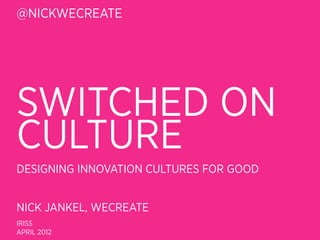 @NICKWECREATE




SWITCHED ON
CULTURE
DESIGNING INNOVATION CULTURES FOR GOOD


NICK JANKEL, WECREATE
IRISS
APRIL 2012
 