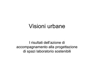Visioni urbane
I risultati dell’azione di
accompagnamento alla progettazione
di spazi laboratorio sostenibili
 