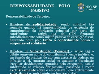 RESPONSABILIDADE – POLO PASSIVO Responsabilidade de Terceiro: Hipótese de  solidariedade ,  sendo aplicável tão somente quando há impossibilidade de exigência do cumprimento da obrigação principal por parte do contribuinte -  artigo 134 do CTN  figurarão subsidiariamente como sujeito passivo da execução fiscal, figurando neste pólo  tanto o contribuinte como o responsável solidário Hipótese de  Substituição (Pessoal)  -  artigo 135 o débito surge em nome do contribuinte (pessoa jurídica) e, em função de práticas de ato com excesso de poderes ou infração à lei, contrato social ou estatuto e dissolução irregular devidamente apuradas pelo exequente, este é substituído na relação obrigacional, passando a recair  exclusivamente  sobre o responsável, que efetivamente  substituirá  o contribuinte em função do dolo.  
