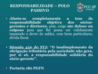 RESPONSABILIDADE – POLO PASSIVO Afasta-se completamente a tese de responsabilidade objetiva dos sócios-gerentes e diretores , pois, exige  ato doloso ou culposo  para que lhe possa ser validamente imputado o dever de saldar, com bens particulares, dívida fiscal. Súmula 430 do STJ : “O inadimplemento da obrigação tributária pela sociedade não gera, por si só, a responsabilidade solidária do sócio-gerente”. Portaria 180 PGFN 
