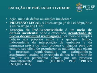 EXCEÇÃO DE PRÉ-EXECUTIVIDADE Ação, meio de defesa ou simples incidente? PREVISÃO LEGAL : § único artigo 3º da Lei 6830/80 e § único artigo 204 CTN; Exceção de Pré-Executividade  é um  meio de defesa incidental  onde o executado,  acautelado de prova documental irrefragável , por meio de simples petição nos próprios autos e a qualquer tempo, independente da interposição de embargos e da segurança prévia do juízo, provoca o julgador para que cumpra seu ofício de reconhecer as nulidades que eivam o processo, regularizando-o ou extinguindo-o, assegurando, assim, ao executado de boa-fé o direito de não ter seu patrimônio afetado por um processo eminentemente nulo. (ILIDIDA POR PROVA INEQUÍVOCA). 