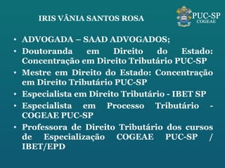 IRIS VÂNIA SANTOS ROSA ADVOGADA – SAAD ADVOGADOS; Doutoranda em Direito do Estado: Concentra ção em Direito Tributário PUC-SP Mestre em Direito do Estado: Concentra ção em Direito Tributário PUC-SP Especialista em Direito Tributário - IBET SP Especialista em Processo Tributário - COGEAE PUC-SP Professora de Direito Tributário dos cursos de Especialização COGEAE PUC-SP / IBET/EPD 
