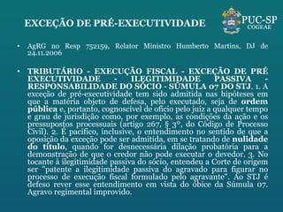 EXCEÇÃO DE PRÉ-EXECUTIVIDADE AgRG no Resp 752159, Relator Ministro Humberto Martins, DJ de 24.11.2006 TRIBUTÁRIO - EXECUÇÃO FISCAL - EXCEÇÃO DE PRÉ EXECUTIVIDADE - ILEGITIMIDADE PASSIVA - RESPONSABILIDADE DO SÓCIO - SÚMULA 07 DO STJ . 1. A exceção de pré-executividade tem sido admitida nas hipóteses em que a matéria objeto de defesa, pelo executado, seja de  ordem pública  e, portanto, cognoscível de ofício pelo juiz a qualquer tempo e grau de jurisdição como, por exemplo, as condições da ação e os pressupostos processuais (artigo 267, § 3º, do Código de Processo Civil). 2. É pacífico, inclusive, o entendimento no sentido de que a oposição da exceção pode ser admitida, em se tratando de  nulidade do título , quando for desnecessária dilação probatória para a demonstração de que o credor não pode executar o devedor. 3. No tocante à ilegitimidade passiva do sócio, entendeu a Corte de origem ser "patente a ilegitimidade passiva do agravado para figurar no processo de execução fiscal formulado pelo agravante". Ao STJ é defeso rever esse entendimento em vista do óbice da Súmula 07. Agravo regimental improvido. 
