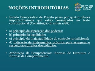 NOÇÕES INTRODUTÓRIAS Estado Democrático de Direito passa por quatro pilares importantíssimos que estão consagrados no texto constitucional (Constituição Brasileira/88): a)  princípio da separação dos poderes ;  b)  princípio da legalidade ;  c)  princípio da inafastabilidade do controle jurisdicional ;  d)  indicação de instrumentos próprios para assegurar o respeito aos direitos dos cidadãos .  Atribuição de Competências: Normas de Estrutura e Normas de Comportamento. 