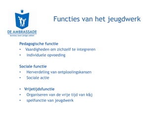 Functies van het jeugdwerk


Pedagogische functie
• Vaardigheden om zichzelf te integreren
• individuele opvoeding

Sociale functie
• Herverdeling van ontplooiingskansen
• Sociale actie

• Vrijetijdsfunctie
• Organiseren van de vrije tijd van k&j
• spelfunctie van jeugdwerk
 