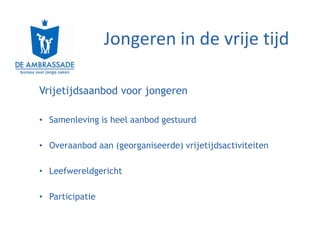 Jongeren in de vrije tijd

Vrijetijdsaanbod voor jongeren

• Samenleving is heel aanbod gestuurd

• Overaanbod aan (georganiseerde) vrijetijdsactiviteiten

• Leefwereldgericht

• Participatie
 
