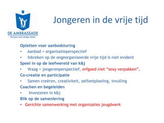 Jongeren in de vrije tijd

Opletten voor aanbodsturing
• Aanbod = organisatieperspectief
• Inbreken op de ongeorganiseerde vrije tijd is niet evident
Speel in op de leefwereld van k&j
• Vraag = jongerenperspectief, erfgoed niet “sexy verpakken”,
Co-creatie en participatie
• Samen creëren, creativiteit, zelfontplooiing, invulling
Coachen en begeleiden
•    Investeren in k&j
Blik op de samenleving
• Gerichte samenwerking met organisaties jeugdwerk
 
