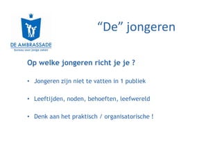 “De” jongeren

Op welke jongeren richt je je ?

• Jongeren zijn niet te vatten in 1 publiek

• Leeftijden, noden, behoeften, leefwereld

• Denk aan het praktisch / organisatorische !
 