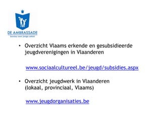 • Overzicht Vlaams erkende en gesubsidieerde
  jeugdverenigingen in Vlaanderen

  www.sociaalcultureel.be/jeugd/subsidies.aspx

• Overzicht jeugdwerk in Vlaanderen
  (lokaal, provinciaal, Vlaams)

  www.jeugdorganisaties.be
 