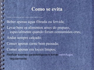 Como se evita 
Lavar bem as mãos sempre que usar o banheiro e também antes das refeições; 
Beber apenas água filtrada ou fervida; 
Levar bem os alimentos antes do preparo, 
especialmente quando foram consumidos crus; 
Andar sempre calçado; 
Comer apenas carne bem passada; 
Comer apenas em locais limpos; 
Realizar exames parasitológicos e tomar vermífugos 
regularmente;. 
 