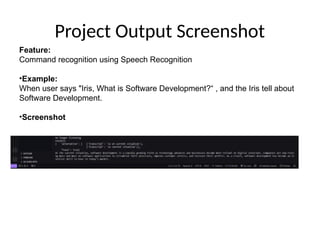 Project Output Screenshot
Feature:
Command recognition using Speech Recognition
•Example:
When user says "Iris, What is Software Development?“ , and the Iris tell about
Software Development.
•Screenshot
 