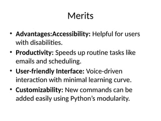Merits
• Advantages:Accessibility: Helpful for users
with disabilities.
• Productivity: Speeds up routine tasks like
emails and scheduling.
• User-friendly Interface: Voice-driven
interaction with minimal learning curve.
• Customizability: New commands can be
added easily using Python’s modularity.
 