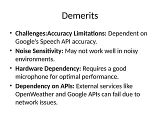 Demerits
• Challenges:Accuracy Limitations: Dependent on
Google’s Speech API accuracy.
• Noise Sensitivity: May not work well in noisy
environments.
• Hardware Dependency: Requires a good
microphone for optimal performance.
• Dependency on APIs: External services like
OpenWeather and Google APIs can fail due to
network issues.
 
