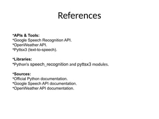 References
•APIs & Tools:
•Google Speech Recognition API.
•OpenWeather API.
•Pyttsx3 (text-to-speech).
•Libraries:
•Python's speech_recognition and pyttsx3 modules.
•Sources:
•Official Python documentation.
•Google Speech API documentation.
•OpenWeather API documentation.
 