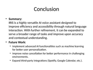 Conclusion
• Summary:
IRIS is a highly versatile AI voice assistant designed to
improve efficiency and accessibility through natural language
interaction. With further refinement, it can be expanded to
serve a broader range of tasks and improve upon accuracy
and contextual understanding.
• Future Work:
• Implement advanced AI functionalities such as machine learning
for better user personalization.
• Improve noise cancellation for better performance in challenging
environments.
• Expand third-party integrations (Spotify, Google Calendar, etc.).
 
