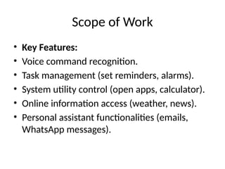 Scope of Work
• Key Features:
• Voice command recognition.
• Task management (set reminders, alarms).
• System utility control (open apps, calculator).
• Online information access (weather, news).
• Personal assistant functionalities (emails,
WhatsApp messages).
 