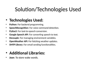 Solution/Technologies Used
• Technologies Used:
• Python: For backend programming.
• SpeechRecognition: For voice command detection.
• Pyttsx3: For text-to-speech conversion.
• Google Speech API: For converting speech to text.
• Decouple: For managing environment variables.
• OpenWeather API: For fetching weather updates.
• SMTP Library: For email sending functionalities.
• Additional Libraries:
• Json: To store wake words.
 