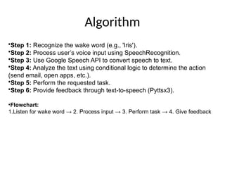 Algorithm
•Step 1: Recognize the wake word (e.g., 'Iris').
•Step 2: Process user’s voice input using SpeechRecognition.
•Step 3: Use Google Speech API to convert speech to text.
•Step 4: Analyze the text using conditional logic to determine the action
(send email, open apps, etc.).
•Step 5: Perform the requested task.
•Step 6: Provide feedback through text-to-speech (Pyttsx3).
•Flowchart:
1.Listen for wake word → 2. Process input → 3. Perform task → 4. Give feedback
 