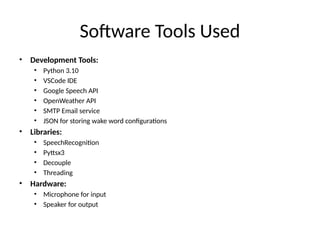 Software Tools Used
• Development Tools:
• Python 3.10
• VSCode IDE
• Google Speech API
• OpenWeather API
• SMTP Email service
• JSON for storing wake word configurations
• Libraries:
• SpeechRecognition
• Pyttsx3
• Decouple
• Threading
• Hardware:
• Microphone for input
• Speaker for output
 
