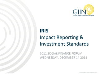 IRIS	
  	
  
Impact	
  Repor1ng	
  &	
  
Investment	
  Standards	
  
	
  
2011	
  SOCIAL	
  FINANCE	
  FORUM	
  
WEDNESDAY,	
  DECEMBER	
  14	
  2011	
  



                                ©	
  Global	
  Impact	
  Inves1ng	
  Network,	
  2011	
  
 